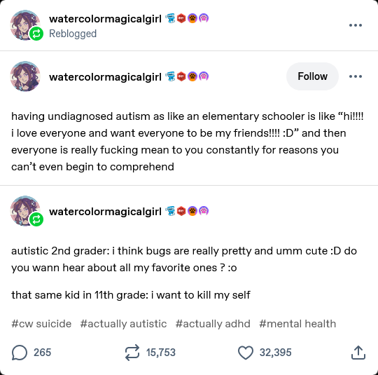 watercolormagicalgirl

having undiagnosed autism as like an elementary schooler is like “hi!!!! i love everyone and want everyone to be my friends!!!! :D” and then everyone is really fucking mean to you constantly for reasons you can’t even begin to comprehend

watercolormagicalgirl

autistic 2nd grader: i think bugs are really pretty and umm cute :D do you wann hear about all my favorite ones ? :o

that same kid in 11th grade: i want to kill my self

#cw suicide #actually autistic #actually adhd #mental health