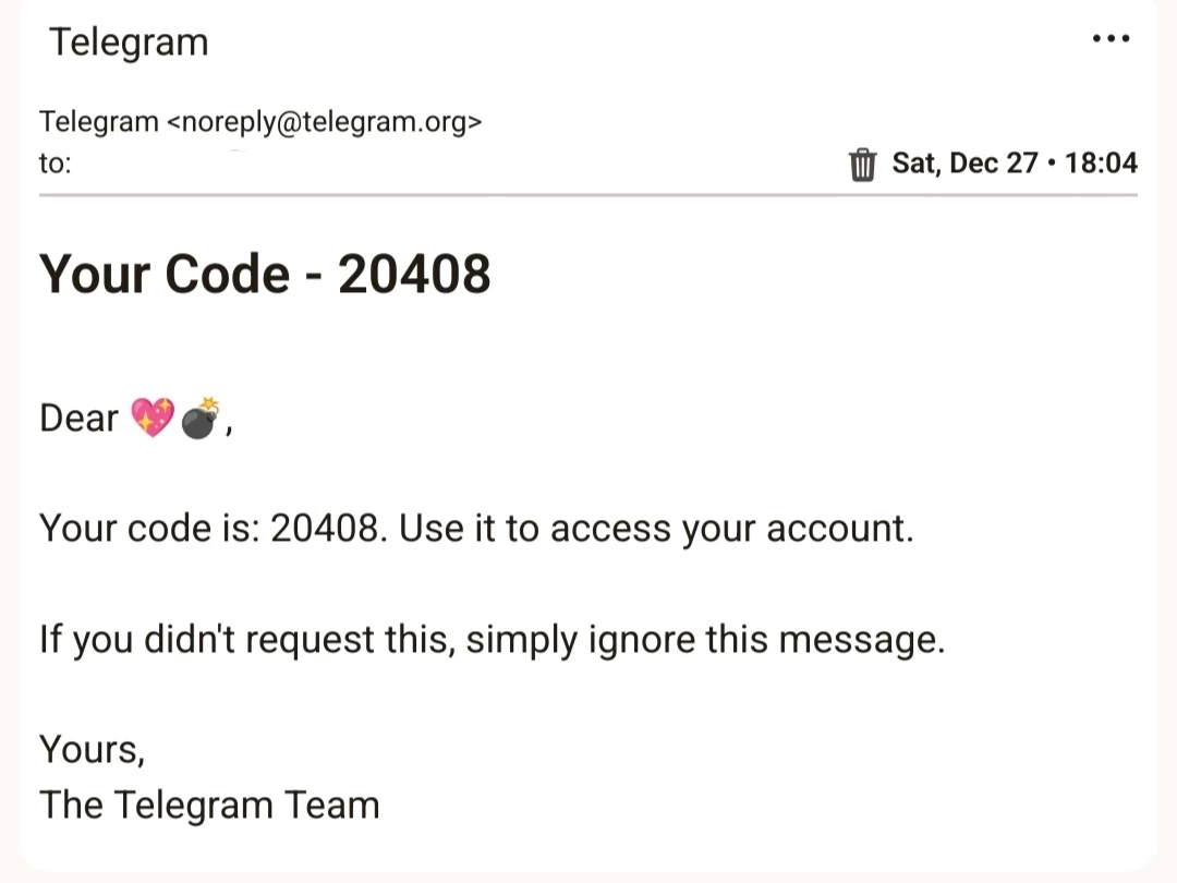 Telegram

...

Telegram <noreply@telegram.org>

to:

Sat, Dec 27 18:04

Your Code - 20408

Dear

Your code is: 20408. Use it to access your account.

If you didn't request this, simply ignore this message.

Yours, The Telegram Team