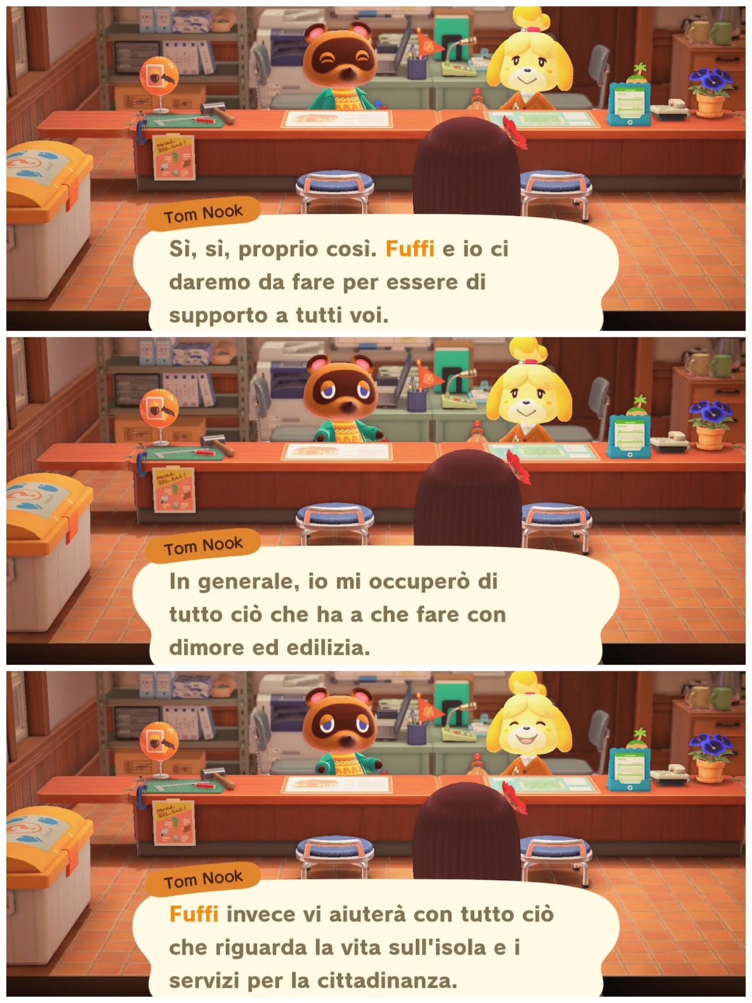 Tom Nook

Sì, sì, proprio così. Fuffi e io ci
daremo da fare per essere di
supporto a tutti voi.
---
In generale, io mi occuperò di
tutto ciò che ha a che fare con
dimore ed edilizia.
---
Fuffi invece vi aiuterà con tutto ciò
che riguarda la vita sull'isola e i
servizi per la cittadinanza.