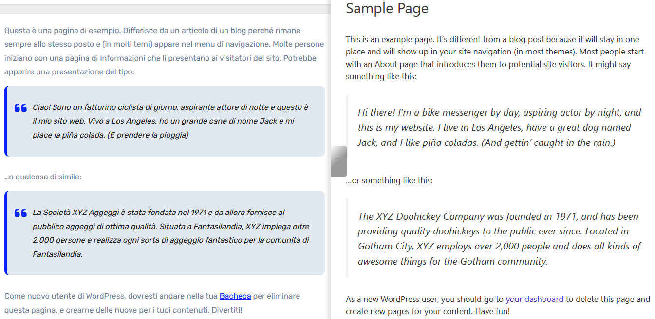 Pagina di esempio

Questa è una pagina di esempio. Differisce da un articolo di un blog perché rimane sempre allo stesso posto e (in molti temi) appare nel menu di navigazione. Molte persone iniziano con una pagina di Informazioni che li presentano ai visitatori del sito. Potrebbe apparire una presentazione del tipo:

    Ciao! Sono un fattorino ciclista di giorno, aspirante attore di notte e questo è il mio sito web. Vivo a Los Angeles, ho un grande cane di nome Jack e mi piace la piña colada. (E prendere la pioggia)

…o qualcosa di simile:

    La Società XYZ Aggeggi è stata fondata nel 1971 e da allora fornisce al pubblico aggeggi di ottima qualità. Situata a Fantasilandia, XYZ impiega oltre 2.000 persone e realizza ogni sorta di aggeggio fantastico per la comunità di Fantasilandia.

Come nuovo utente di WordPress, dovresti andare nella tua Bacheca per eliminare questa pagina, e crearne delle nuove per i tuoi contenuti. Divertiti!

---

Sample Page

This is an example page. It’s different from a blog post because it will stay in one place and will show up in your site navigation (in most themes). Most people start with an About page that introduces them to potential site visitors. It might say something like this:

    Hi there! I’m a bike messenger by day, aspiring actor by night, and this is my website. I live in Los Angeles, have a great dog named Jack, and I like piña coladas. (And gettin’ caught in the rain.)

…or something like this:

    The XYZ Doohickey Company was founded in 1971, and has been providing quality doohickeys to the public ever since. Located in Gotham City, XYZ employs over 2,000 people and does all kinds of awesome things for the Gotham community.

As a new WordPress user, you should go to your dashboard to delete this page and create new pages for your content. Have fun!