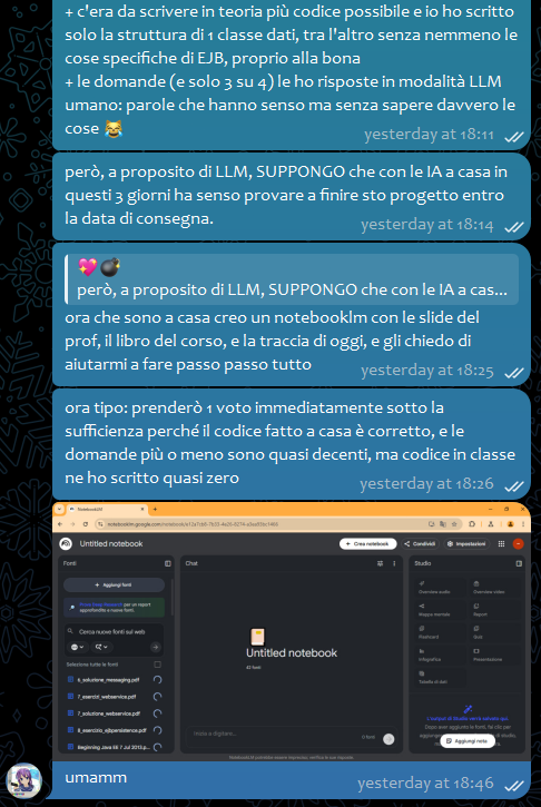 💖💣, [02/02/2026 18:11]
+ c'era da scrivere in teoria più codice possibile e io ho scritto solo la struttura di 1 classe dati, tra l'altro senza nemmeno le cose specifiche di EJB, proprio alla bona
+ le domande (e solo 3 su 4) le ho risposte in modalità LLM umano: parole che hanno senso ma senza sapere davvero le cose 😹

💖💣, [02/02/2026 18:14]
però, a proposito di LLM, SUPPONGO che con le IA a casa in questi 3 giorni ha senso provare a finire sto progetto entro la data di consegna.

💖💣, [02/02/2026 18:25]
ora che sono a casa creo un notebooklm con le slide del prof, il libro del corso, e la traccia di oggi, e gli chiedo di aiutarmi a fare passo passo tutto

💖💣, [02/02/2026 18:26]
ora tipo: prenderò 1 voto immediatamente sotto la sufficienza perché il codice fatto a casa è corretto, e le domande più o meno sono quasi decenti, ma codice in classe ne ho scritto quasi zero

💖💣, [02/02/2026 18:46]
umamm