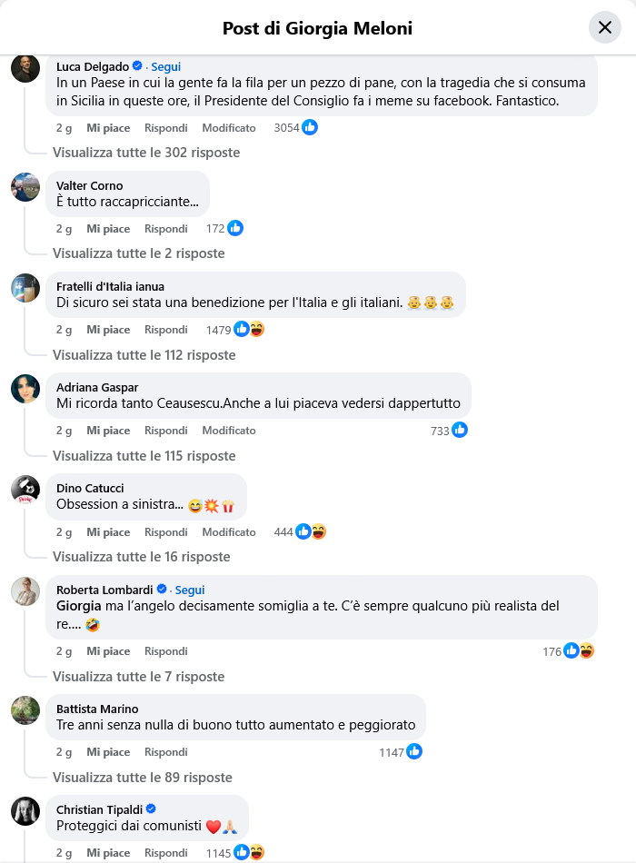 Luca Delgado
In un Paese in cui la gente fa la fila per un pezzo di pane, con la tragedia che si consuma in Sicilia in queste ore, il Presidente del Consiglio fa i meme su facebook. Fantastico.
    2 g

Valter Corno
È tutto raccapricciante...
    2 g

Fratelli d'Italia ianua
Di sicuro sei stata una benedizione per l'Italia e gli italiani. 👼👼👼
    2 g

Adriana Gaspar
Mi ricorda tanto Ceausescu.Anche a lui piaceva vedersi dappertutto
    2 g

Dino Catucci
Obsession a sinistra... 😅💥🍿
    2 g

Roberta Lombardi
Giorgia ma l’angelo decisamente somiglia a te. C’è sempre qualcuno più realista del re…. 🤣
    2 g

Battista Marino
Tre anni senza nulla di buono tutto aumentato e peggiorato
    2 g

Christian Tipaldi
Proteggici dai comunisti ❤️🙏🏻
    2 g