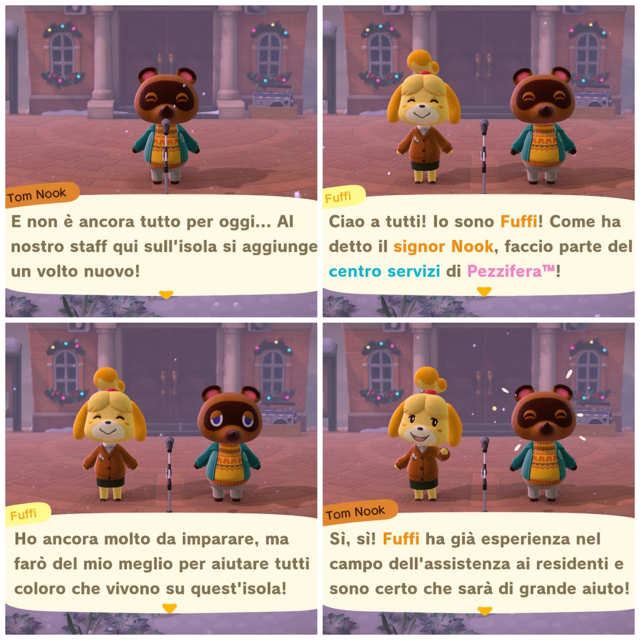 Tom Nook

E non è ancora tutto per oggi... Al
nostro staff qui sull'isola si aggiunge
un volto nuovo!

---

Fuffi

Ciao a tutti! Io sono Fuffi! Come ha
detto il signor Nook, faccio parte del
centro servizi di Pezzifera™️!

---

Fuffi

Ho ancora molto da imparare, ma
farò del mio meglio per aiutare tutti
coloro che vivono su quest'isola!

---

Tom Nook

Sì, sì! Fuffi ha già esperienza nel
campo dell'assistenza ai residenti e
sono certo che sarà di grande aiuto!
