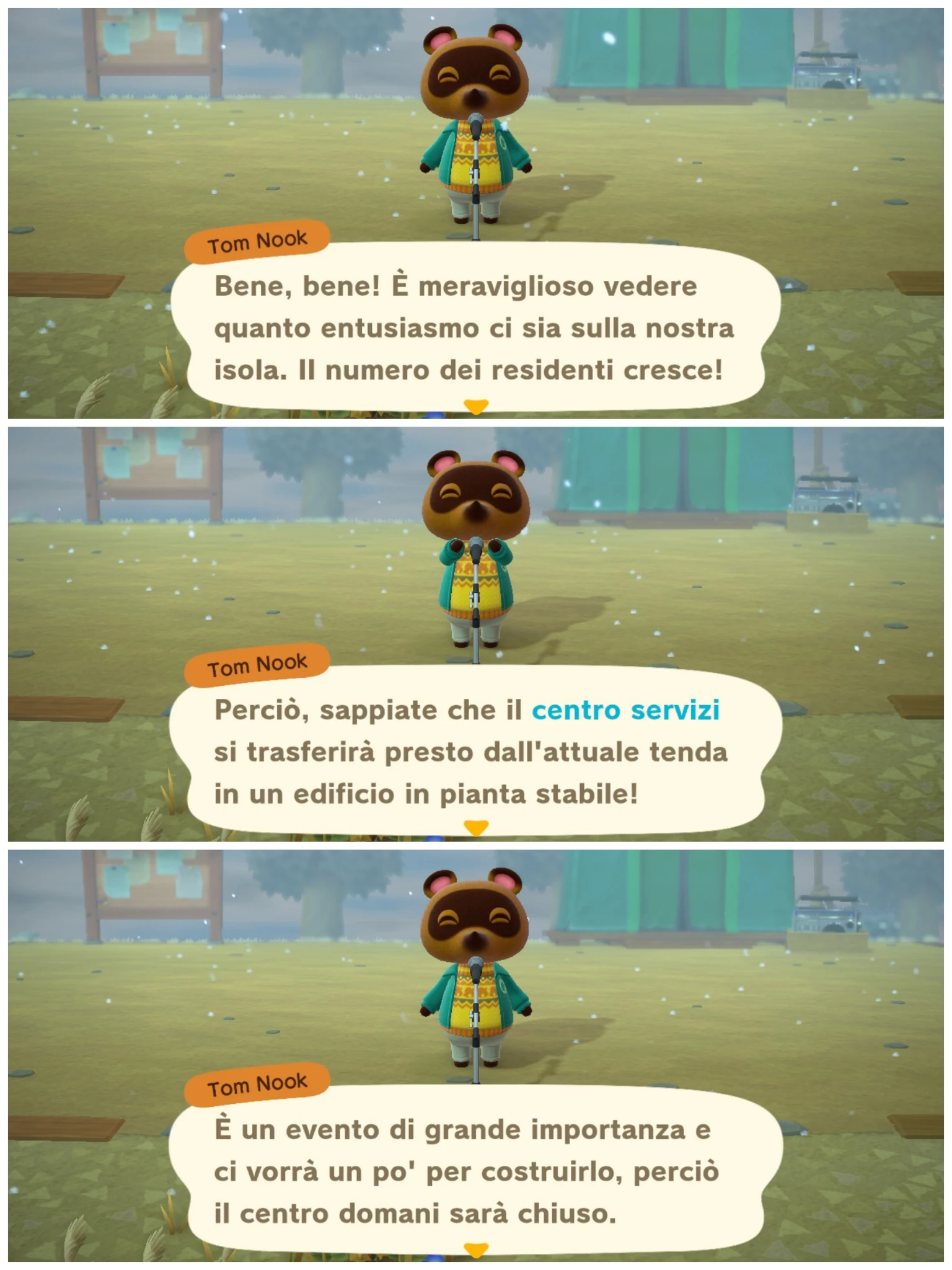 Tom Nook

Bene, bene! È meraviglioso vedere
quanto entusiasmo ci sia sulla nostra
isola. Il numero dei residenti cresce!
---
Perciò, sappiate che il centro servizi
si trasferirà presto dall'attuale tenda
in un edificio in pianta stabile!
---
È un evento di grande importanza e
ci vorrà un po' per costruirlo, perciò
il centro domani sarà chiuso.