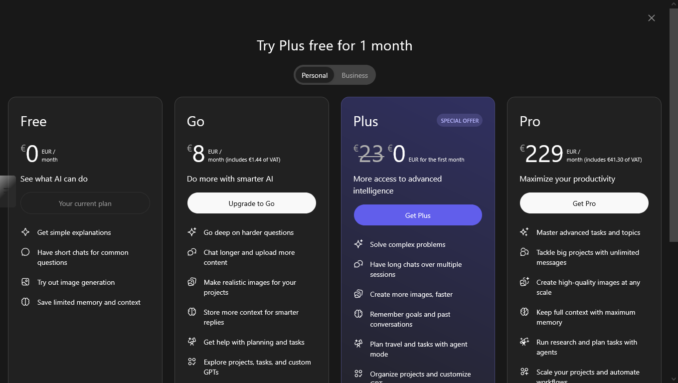 Schermata dei piani di ChatGPT

Try Plus free for 1 month

Free
€
0

EUR /
month

See what AI can do

    Get simple explanations
    Have short chats for common questions
    Try out image generation
    Save limited memory and context

Have an existing plan? See billing help

Go
€
8

EUR /
month (includes €1.44 of VAT)

Do more with smarter AI

    Go deep on harder questions
    Chat longer and upload more content
    Make realistic images for your projects
    Store more context for smarter replies
    Get help with planning and tasks
    Explore projects, tasks, and custom GPTs

Limits apply

PlusSPECIAL OFFER
€
23
€
0

EUR for the first month

More access to advanced intelligence

    Solve complex problems
    Have long chats over multiple sessions
    Create more images, faster
    Remember goals and past conversations
    Plan travel and tasks with agent mode
    Organize projects and customize GPTs
    Produce and share videos on Sora
    Write code and build apps with Codex

Promo terms apply. Promo pricing applies for 1 month. Starting Feb 14, 2026, ChatGPT Plus will continue at €23/month. Cancel anytime.
Limits apply

Pro
€
229

EUR /
month (includes €41.30 of VAT)

Maximize your productivity

    Master advanced tasks and topics
    Tackle big projects with unlimited messages
    Create high-quality images at any scale
    Keep full context with maximum memory
    Run research and plan tasks with agents
    Scale your projects and automate workflows
    Expand your limits with Sora video creation
    Deploy code faster with Codex
    Get early access to experimental features

Unlimited subject to abuse guardrails. Learn more