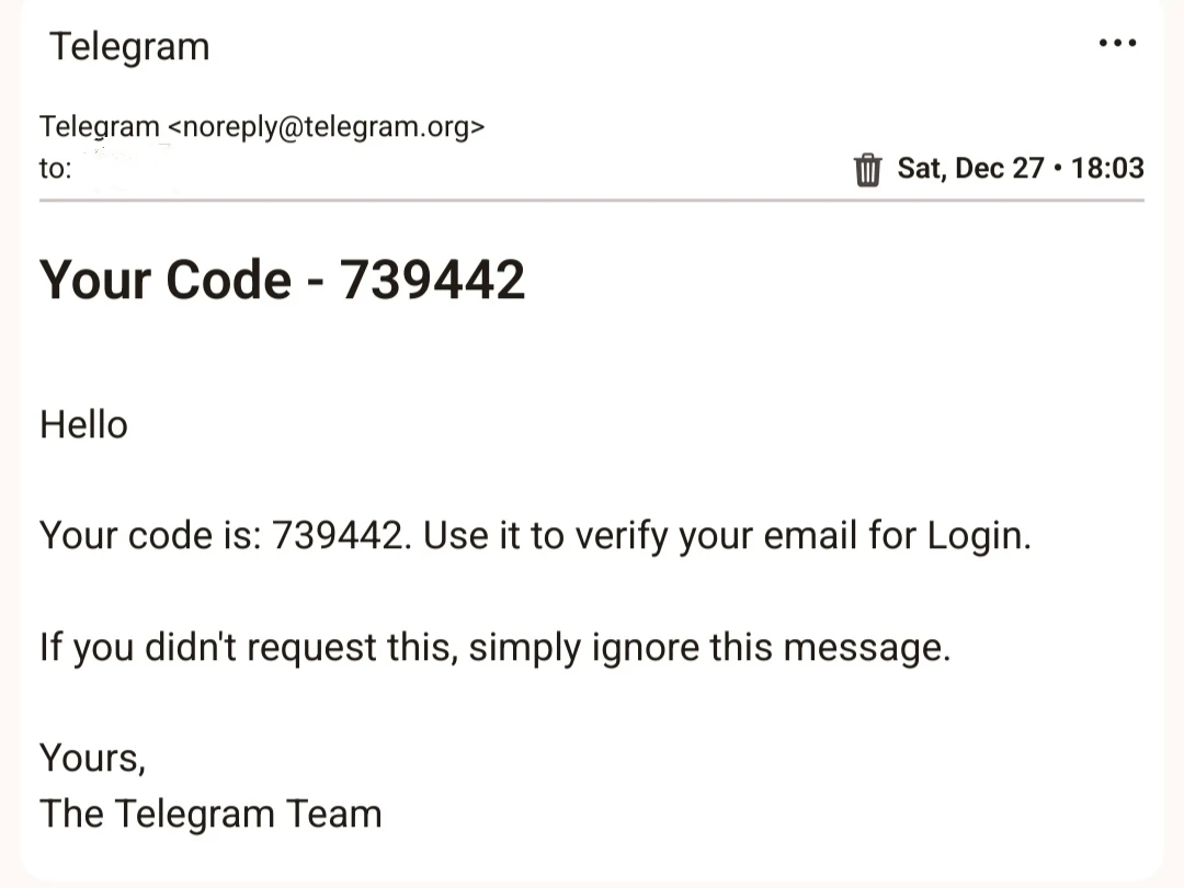 Telegram

Telegram <noreply@telegram.org>

to:

Sat, Dec 27 18:03

Your Code - 739442

Hello

Your code is: 739442. Use it to verify your email for Login.

If you didn't request this, simply ignore this message.

Yours, The Telegram Team