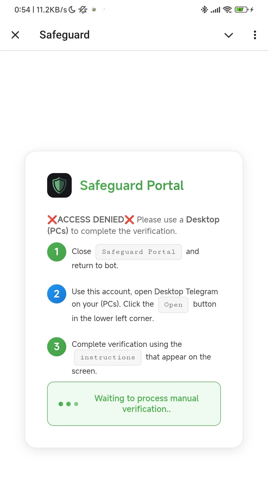 Schermata della pagina di errore su Telegram per Android:

Safeguard Portal

❌ACCESS DENIED❌ Please use a Desktop (PCs) to complete the verification.

1 Close Safeguard Portal and return to bot.

2 Use this account, open Desktop Telegram on your (PCs). Click the Open button in the lower left corner.

3 Complete verification using the instructions that appear on the screen.

Waiting to process manual verification..