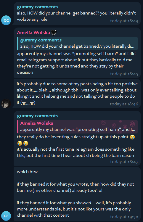 gummy comments, [12/26/25, 9:13 PM]
also, HOW did your channel get banned?? you literally didn't violate any rule

Amelia Wolska, [12/26/25, 9:13 PM]
apparently my channel was "promoting self-harm" and I did email telegram support about it but they basically told me they're not getting it unbanned and they stay by their decision

Amelia Wolska, [12/26/25, 9:13 PM]
it's probably due to some of my posts being a bit too positive about it,,,,,bleh,,, although tbh I was only ever talking about liking it and it helping me and not telling other people to do it (⁠╥⁠﹏⁠╥⁠)

gummy comments, [12/26/25, 9:13 PM]
they really do be inventing rules straight up at this point 😭😭😭
it's actually not the first time Telegram does something like this, but the first time I hear about sh being the ban reason

gummy comments, [12/26/25, 9:13 PM]
which btw

if they banned it for what you wrote, then how did they not ban me (my other channel) already too? lol

if they banned it for what you showed... well, it's probably more understandable, but it's not like yours was the only channel with that content