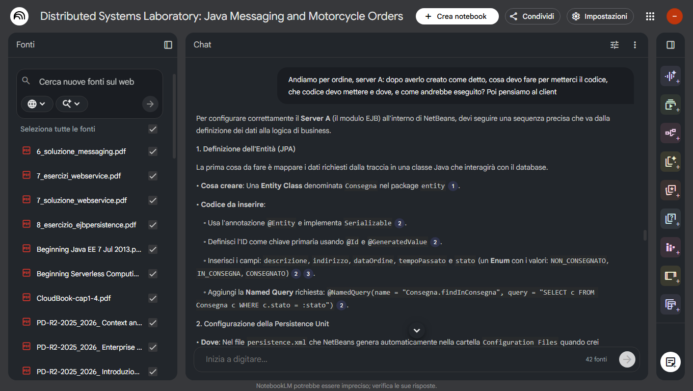 Schermata di NotebookLM

Distributed Systems Laboratory: Java Messaging and Motorcycle Orders

Fonti
6_soluzione_messaging.pdf
7_esercizi_webservice.pdf
7_soluzione_webservice.pdf
8_esercizio_ejbpersistence.pdf
Beginning Java EE 7 Jul 2013.pdf
Beginning Serverless Computing-cap1.pdf
CloudBook-cap1-4.pdf
PD-R2-2025_2026_ Context and Dependency Injection _ el-platform.pdf
PD-R2-2025_2026_ Enterprise JavaBeans _ el-platform.pdf
PD-R2-2025_2026_ Introduzione a Java EE _ el-platform.pdf
[...]

Chat
[...]
Andiamo per ordine, server A: dopo averlo creato come detto, cosa devo fare per metterci il codice, che codice devo mettere e dove, e come andrebbe eseguito? Poi pensiamo al client

Per configurare correttamente il Server A (il modulo EJB) all'interno di NetBeans, devi seguire una sequenza precisa che va dalla definizione dei dati alla logica di business.
1. Definizione dell'Entità (JPA)
La prima cosa da fare è mappare i dati richiesti dalla traccia in una classe Java che interagirà con il database.
• Cosa creare: Una Entity Class denominata Consegna nel package entity.
• Codice da inserire:
    ◦ Usa l'annotazione @Entity e implementa Serializable.
    ◦ Definisci l'ID come chiave primaria usando @Id e @GeneratedValue.
    ◦ Inserisci i campi: descrizione, indirizzo, dataOrdine, tempoPassato e stato (un Enum con i valori: NON_CONSEGNATO, IN_CONSEGNA, CONSEGNATO).
    ◦ Aggiungi la Named Query richiesta: @NamedQuery(name = "Consegna.findInConsegna", query = "SELECT c FROM Consegna c WHERE c.stato = :stato").
2. Configurazione della Persistence Unit
• Dove: Nel file persistence.xml che NetBeans genera automaticamente nella cartella Configuration Files quando crei [...]

Inizia a digitare… 42 fonti