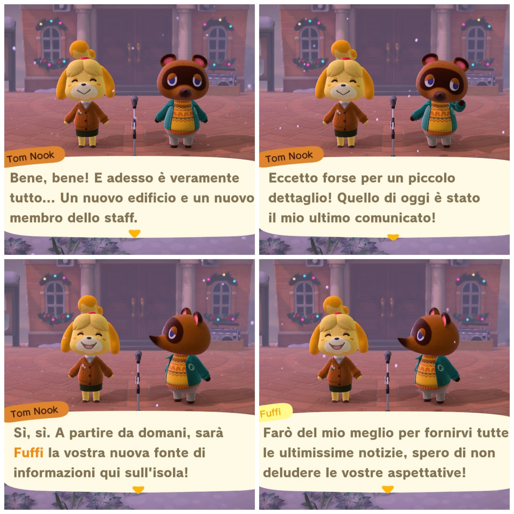 Tom Nook

Bene, bene! E adesso è veramente
tutto... Un nuovo edificio e un nuovo
membro dello staff.

---

Tom Nook

Eccetto forse per un piccolo
dettaglio! Quello di oggi è stato
il mio ultimo comunicato!

---

Tom Nook

Sì, sì. A partire da domani, sarà
Fuffi la vostra nuova fonte di
informazioni qui sull'isola!

---

Fuffi

Farò del mio meglio per fornirvi tutte
le ultimissime notizie, spero di non
deludere le vostre aspettative!