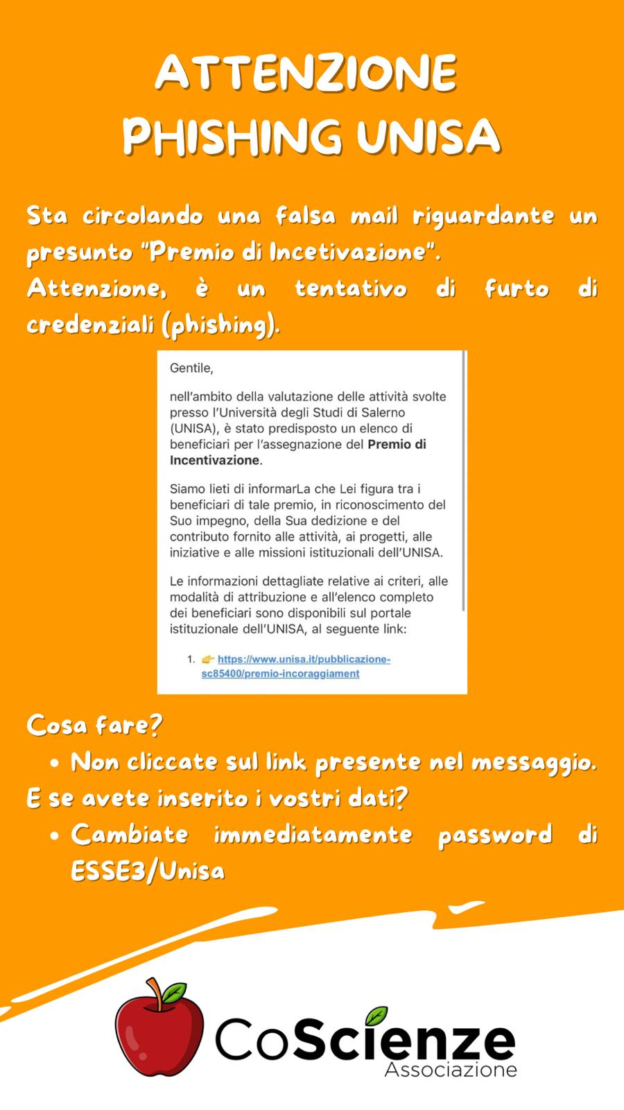 ATTENZIONE
PHISHING UNISA

Sta circolando una falsa mail riguardante un
presunto "Premio di Incentivazione".
Attenzione, è un tentativo di furto di
credenziali (phishing).

Cosa fare?
* Non cliccate sul link presente nel messaggio.
E se avete inserito i vostri dati?
* Cambiate immediatamente password di
  ESSE3/Unisa

CoScienze
Associazione