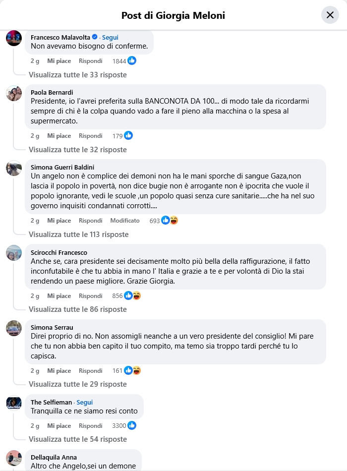 Francesco Malavolta
Non avevamo bisogno di conferme.
    2 g

Paola Bernardi
Presidente, io l'avrei preferita sulla BANCONOTA DA 100... di modo tale da ricordarmi sempre di chi è la colpa quando vado a fare il pieno alla macchina o la spesa al supermercato.
    2 g

Simona Guerri Baldini
Un angelo non è complice dei demoni non ha le mani sporche di sangue Gaza,non lascia il popolo in povertà, non dice bugie non è arrogante non è ipocrita che vuole il popolo ignorante, vedi le scuole ,un popolo quasi senza cure sanitarie.....che ha nel suo governo inquisiti condannati corrotti....
    2 g

Scirocchi Francesco
Anche se, cara presidente sei decisamente molto più bella della raffigurazione, il fatto inconfutabile è che tu abbia in mano l' Italia e grazie a te e per volontà di Dio la stai rendendo un paese migliore. Grazie Giorgia.
    2 g

Simona Serrau
Direi proprio di no. Non assomigli neanche a un vero presidente del consiglio! Mi pare che tu non abbia ben capito il tuo compito, ma temo sia troppo tardi perché tu lo capisca.
    2 g

The Selfieman
Tranquilla ce ne siamo resi conto
    2 g

Dellaquila Anna
Altro che Angelo,sei un demone