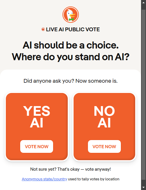 Live AI Public Vote

AI should be a choice.
Where do you stand on AI?

Did anyone ask you? Now someone is.

YES AI
VOTE NOW

NO AI
VOTE NOW

Not sure yet? That's okay — vote anyway!

Anonymous state/country used to tally votes by location
